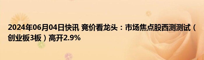 2024年06月04日快讯 竞价看龙头：市场焦点股西测测试（创业板3板）高开2.9%