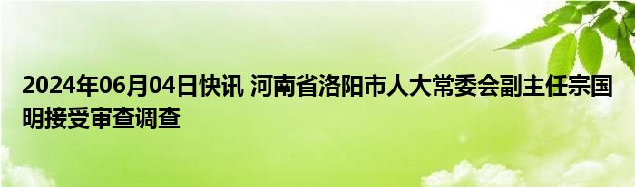 2024年06月04日快讯 河南省洛阳市人大常委会副主任宗国明接受审查调查