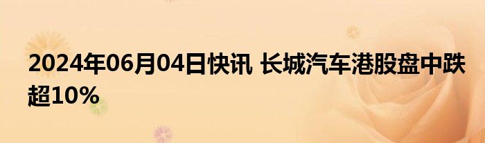 2024年06月04日快讯 长城汽车港股盘中跌超10%