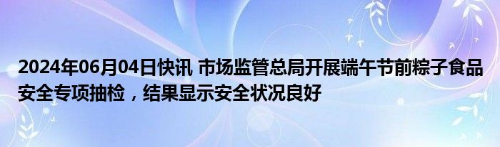 2024年06月04日快讯 市场监管总局开展端午节前粽子食品安全专项抽检，结果显示安全状况良好