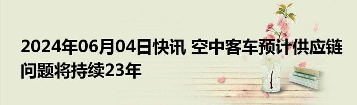 2024年06月04日快讯 空中客车预计供应链问题将持续23年