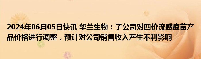 2024年06月05日快讯 华兰生物：子公司对四价流感疫苗产品价格进行调整，预计对公司销售收入产生不利影响