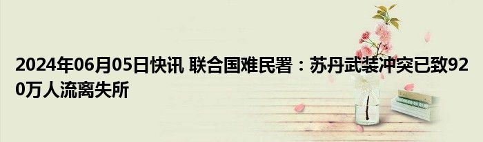 2024年06月05日快讯 联合国难民署：苏丹武装冲突已致920万人流离失所