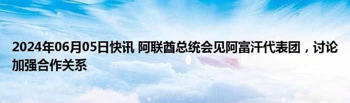 2024年06月05日快讯 阿联酋总统会见阿富汗代表团，讨论加强合作关系