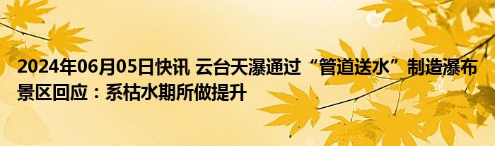 2024年06月05日快讯 云台天瀑通过“管道送水”制造瀑布景区回应：系枯水期所做提升