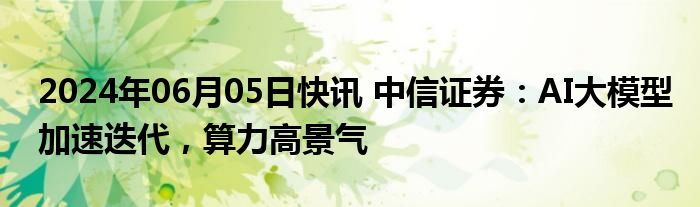 2024年06月05日快讯 中信证券：AI大模型加速迭代，算力高景气