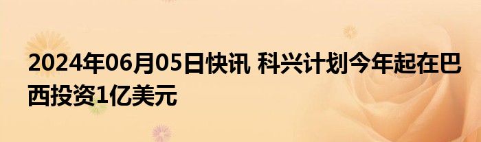 2024年06月05日快讯 科兴计划今年起在巴西投资1亿美元