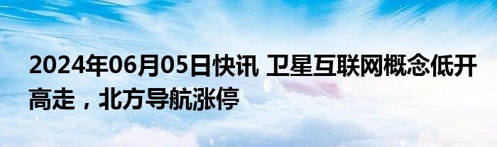 2024年06月05日快讯 卫星互联网概念低开高走，北方导航涨停