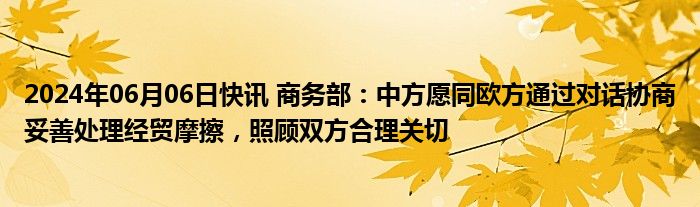 2024年06月06日快讯 商务部：中方愿同欧方通过对话协商妥善处理经贸摩擦，照顾双方合理关切