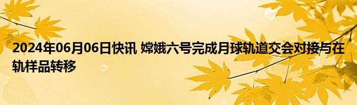 2024年06月06日快讯 嫦娥六号完成月球轨道交会对接与在轨样品转移