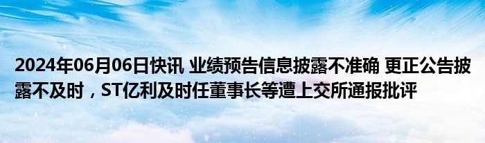 2024年06月06日快讯 业绩预告信息披露不准确 更正公告披露不及时，ST亿利及时任董事长等遭上交所通报批评