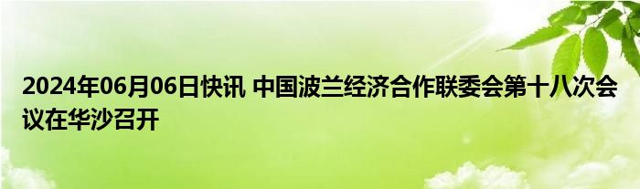 2024年06月06日快讯 中国波兰经济合作联委会第十八次会议在华沙召开