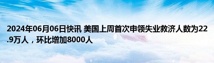 2024年06月06日快讯 美国上周首次申领失业救济人数为22.9万人，环比增加8000人