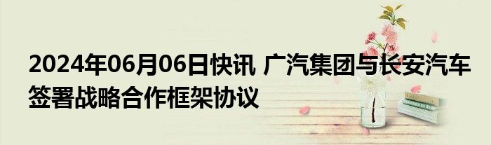 2024年06月06日快讯 广汽集团与长安汽车签署战略合作框架协议