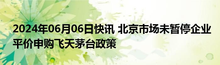 2024年06月06日快讯 北京市场未暂停企业平价申购飞天茅台政策