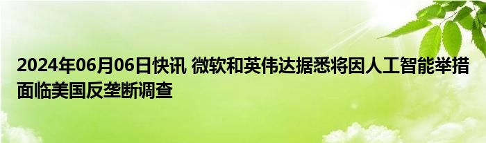 2024年06月06日快讯 微软和英伟达据悉将因人工智能举措面临美国反垄断调查