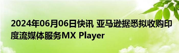 2024年06月06日快讯 亚马逊据悉拟收购印度流媒体服务MX Player