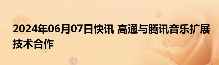 2024年06月07日快讯 高通与腾讯音乐扩展技术合作