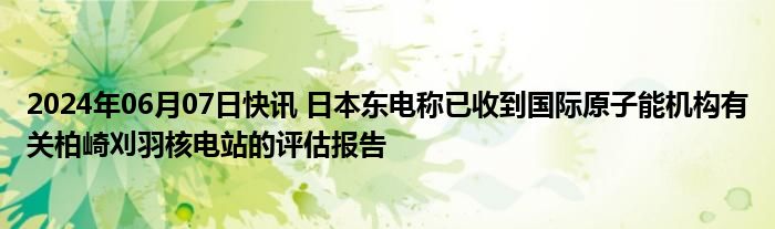 2024年06月07日快讯 日本东电称已收到国际原子能机构有关柏崎刈羽核电站的评估报告