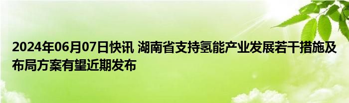 2024年06月07日快讯 湖南省支持氢能产业发展若干措施及布局方案有望近期发布