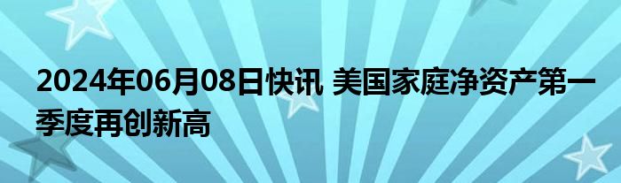 2024年06月08日快讯 美国家庭净资产第一季度再创新高