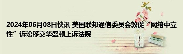 2024年06月08日快讯 美国联邦通信委员会敦促“网络中立性”诉讼移交华盛顿上诉法院