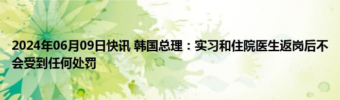 2024年06月09日快讯 韩国总理：实习和住院医生返岗后不会受到任何处罚