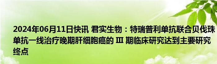 2024年06月11日快讯 君实生物：特瑞普利单抗联合贝伐珠单抗一线治疗晚期肝细胞癌的 III 期临床研究达到主要研究终点