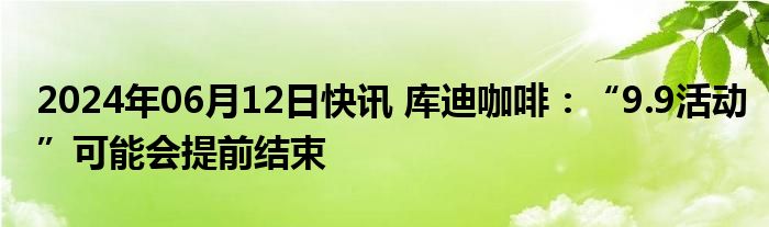 2024年06月12日快讯 库迪咖啡：“9.9活动”可能会提前结束