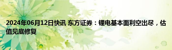 2024年06月12日快讯 东方证券：锂电基本面利空出尽，估值见底修复