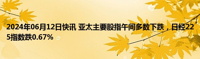 2024年06月12日快讯 亚太主要股指午间多数下跌，日经225指数跌0.67%