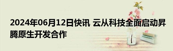 2024年06月12日快讯 云从科技全面启动昇腾原生开发合作