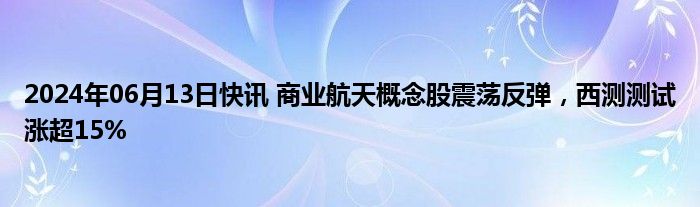 2024年06月13日快讯 商业航天概念股震荡反弹，西测测试涨超15%