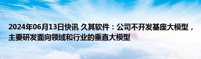 2024年06月13日快讯 久其软件：公司不开发基座大模型，主要研发面向领域和行业的垂直大模型