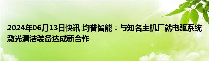 2024年06月13日快讯 均普智能：与知名主机厂就电驱系统激光清洁装备达成新合作