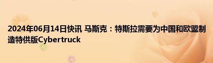 2024年06月14日快讯 马斯克：特斯拉需要为中国和欧盟制造特供版Cybertruck