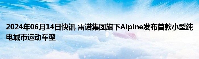 2024年06月14日快讯 雷诺集团旗下Alpine发布首款小型纯电城市运动车型