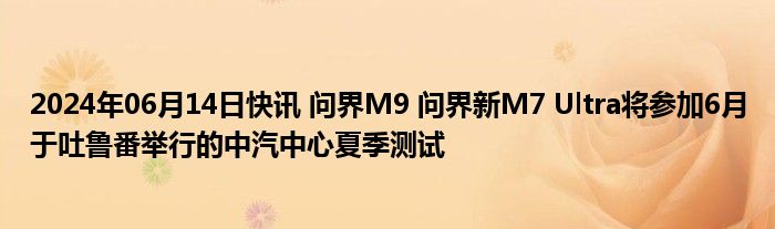 2024年06月14日快讯 问界M9 问界新M7 Ultra将参加6月于吐鲁番举行的中汽中心夏季测试