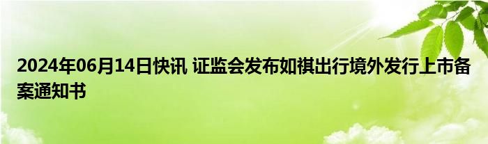 2024年06月14日快讯 证监会发布如祺出行境外发行上市备案通知书