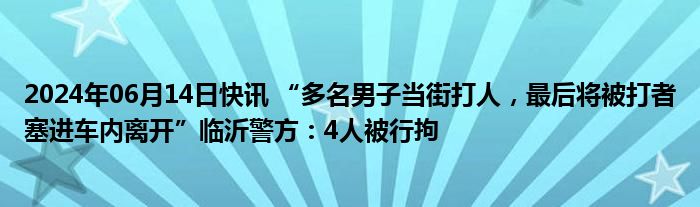 2024年06月14日快讯 “多名男子当街打人，最后将被打者塞进车内离开”临沂警方：4人被行拘