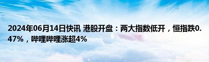 2024年06月14日快讯 港股开盘：两大指数低开，恒指跌0.47%，哔哩哔哩涨超4%