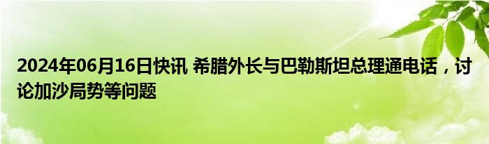 2024年06月16日快讯 希腊外长与巴勒斯坦总理通电话，讨论加沙局势等问题