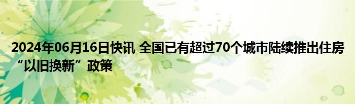 2024年06月16日快讯 全国已有超过70个城市陆续推出住房“以旧换新”政策