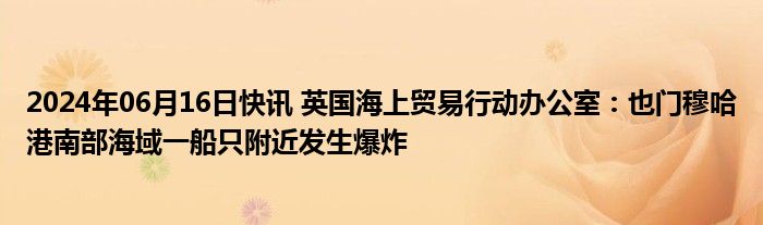 2024年06月16日快讯 英国海上贸易行动办公室：也门穆哈港南部海域一船只附近发生爆炸