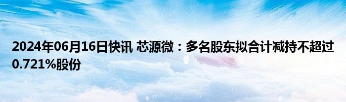 2024年06月16日快讯 芯源微：多名股东拟合计减持不超过0.721%股份