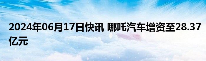 2024年06月17日快讯 哪吒汽车增资至28.37亿元