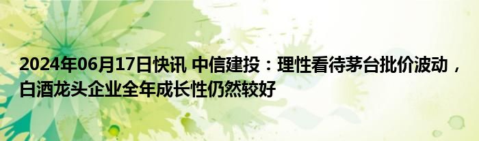 2024年06月17日快讯 中信建投：理性看待茅台批价波动，白酒龙头企业全年成长性仍然较好