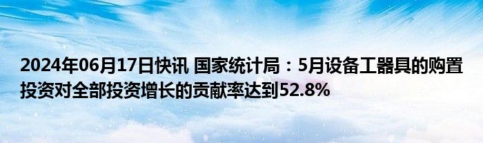 2024年06月17日快讯 国家统计局：5月设备工器具的购置投资对全部投资增长的贡献率达到52.8%