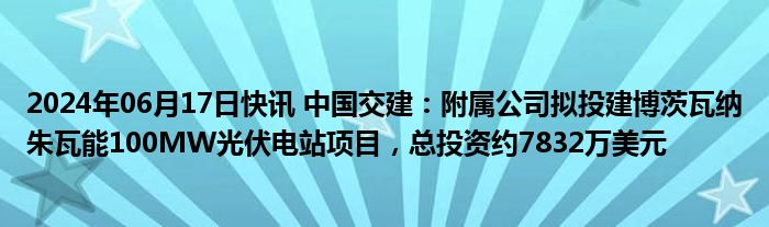 2024年06月17日快讯 中国交建：附属公司拟投建博茨瓦纳朱瓦能100MW光伏电站项目，总投资约7832万美元