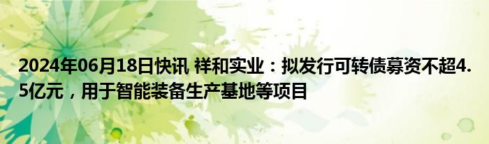 2024年06月18日快讯 祥和实业：拟发行可转债募资不超4.5亿元，用于智能装备生产基地等项目